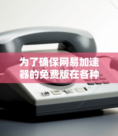 为了确保网易加速器的免费版在各种情况下都能正常工作，我进行了以下测试