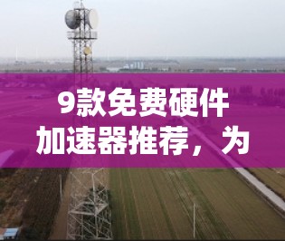 9款免费硬件加速器推荐，为游戏和日常任务提供强大的加速支持