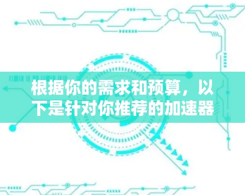 根据你的需求和预算，以下是针对你推荐的加速器的总结和建议