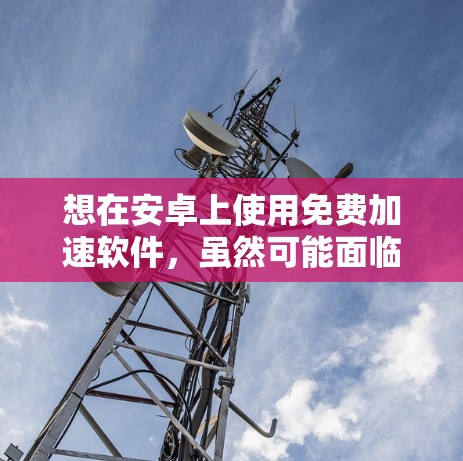想在安卓上使用免费加速软件，虽然可能面临一些限制，但可以通过以下步骤进行选择和使用，以确保最佳体验