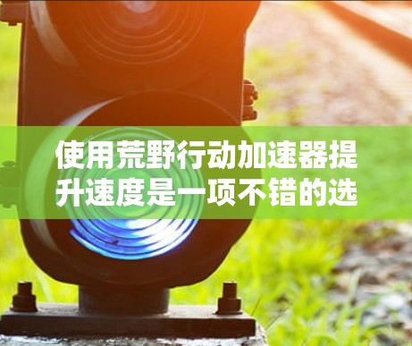 使用荒野行动加速器提升速度是一项不错的选择，但需要在使用过程中注意以下几点