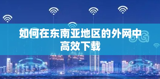 如何在东南亚地区的外网中高效下载