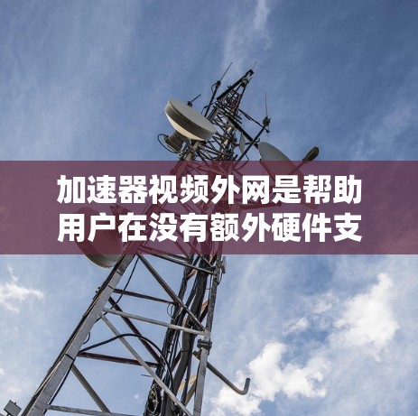 加速器视频外网是帮助用户在没有额外硬件支持的情况下，快速连接到外部网络并获得稳定的视频流或网络连接的工具。以下是一些关键点和步骤，帮助您更好地使用加速器