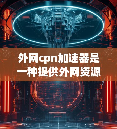 外网cpn加速器是一种提供外网资源推荐和加速的工具，帮助用户高效学习和获取信息。以下是关于外网cpn加速器的详细总结