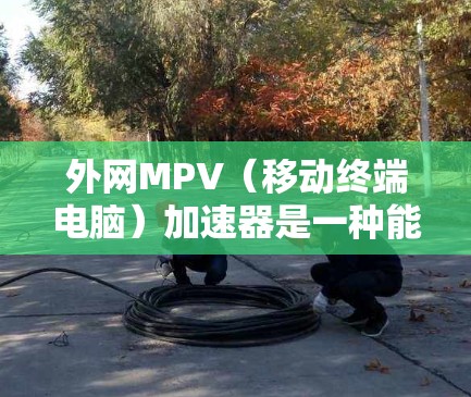 外网MPV（移动终端电脑）加速器是一种能够同时使用移动终端电脑（如手机或电脑）和网络连接的网络加速器。它通常用于提升网络连接的稳定性和速度，特别是在多设备使用场景中