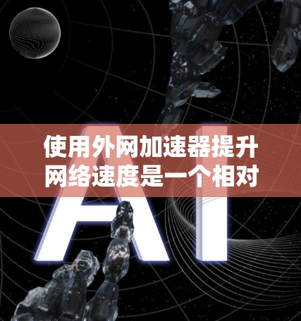 使用外网加速器提升网络速度是一个相对简单的过程，但需要遵循以下步骤和注意事项