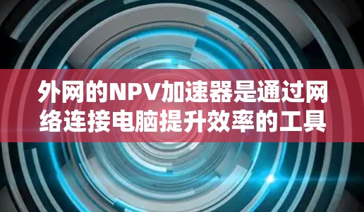 外网的NPV加速器是通过网络连接电脑提升效率的工具，旨在提高数据下载和软件使用速度，从而增加收益。以下是对这一概念的详细分析