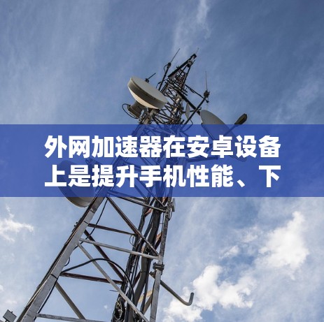 外网加速器在安卓设备上是提升手机性能、下载速度和应用体验的重要工具。以下是对外网加速器的详细分析和使用指南