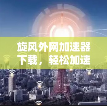 旋风外网加速器下载，轻松加速提升速度的高效选择