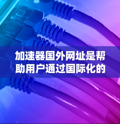 加速器国外网址是帮助用户通过国际化的域名加速网页访问的工具。以下是一个系统化的指南，涵盖了加速器国外网址的各个方面