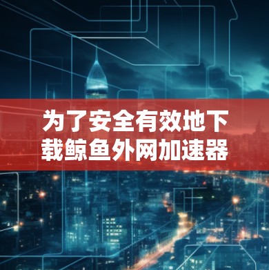 为了安全有效地下载鲸鱼外网加速器，可以按照以下步骤进行