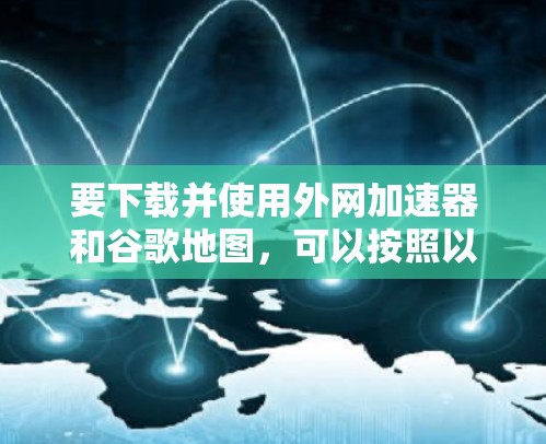 要下载并使用外网加速器和谷歌地图，可以按照以下步骤进行
