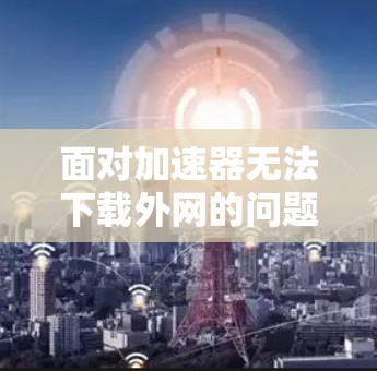 面对加速器无法下载外网的问题，可以按照以下步骤进行排查和解决