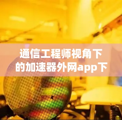 通信工程师视角下的加速器外网app下载策略