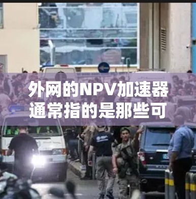 外网的NPV加速器通常指的是那些可以在互联网上运行的加速软件，可以帮助你提升手机的响应速度和应用流畅度。以下是一些在外网支持的NPV加速器，并供你参考