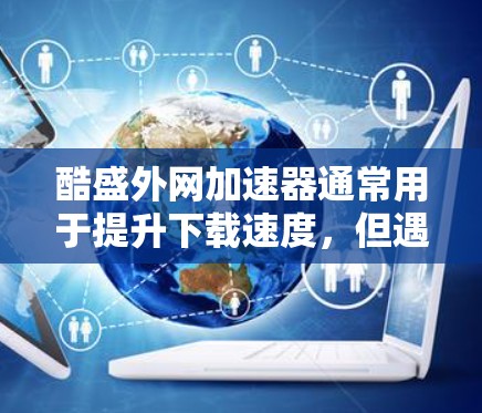 酷盛外网加速器通常用于提升下载速度，但遇到网络连接卡和下载速度慢的问题时，需要采取以下步骤来解决