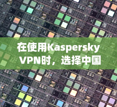 在使用Kaspersky VPN时，选择中国作为异步连接的国家是一个关键步骤。以下是具体的步骤和注意事项