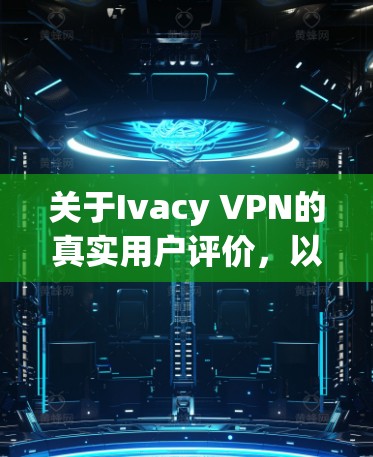 关于Ivacy VPN的真实用户评价，以下是一些常见的正面和负面反馈，供您参考