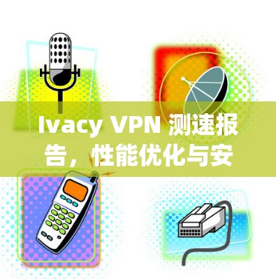 Ivacy VPN 测速报告，性能优化与安全评估