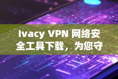 Ivacy VPN 网络安全工具下载，为您守护您的网络环境
