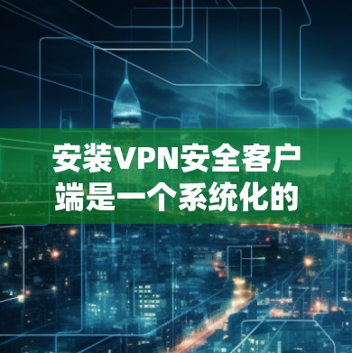 安装VPN安全客户端是一个系统化的操作,以下是详细的步骤指南 安装VPN安全客户端是一个系统化的操作,以下是详细的步骤指南