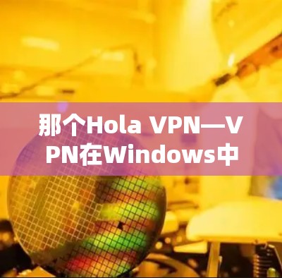 那个Hola VPN—VPN在Windows中的创新解决方案