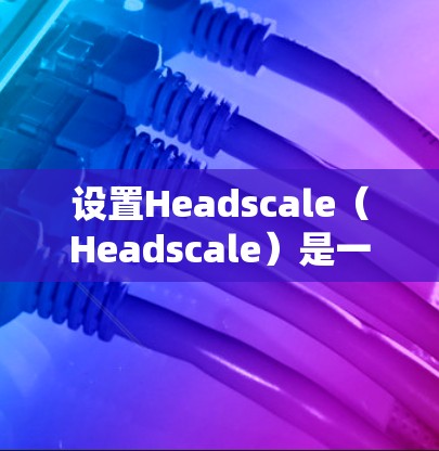 设置Headscale（Headscale）是一个复杂但实用的网络和设备管理工具。以下是一些常用操作步骤，帮助你轻松上手