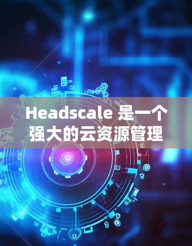 Headscale 是一个强大的云资源管理工具，特别适合需要自动化开发和部署的开发者。以下是对 Headscale 节点管理的详细步骤和建议