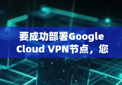 要成功部署Google Cloud VPN节点，您可以按照以下步骤进行