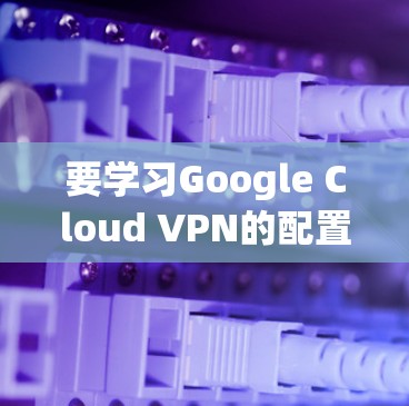 要学习Google Cloud VPN的配置方法，可以按照以下步骤进行，确保每个环节都正确无误