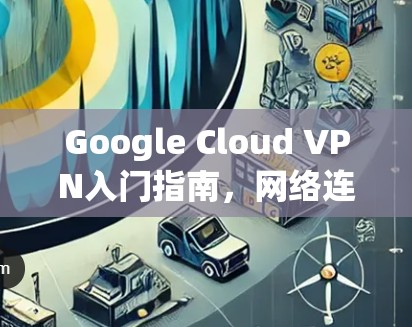Google Cloud VPN入门指南，网络连接与配置入门指南