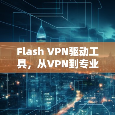 Flash VPN驱动工具，从VPN到专业网络安全的未来