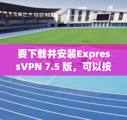 要下载并安装ExpressVPN 7.5 版，可以按照以下步骤进行