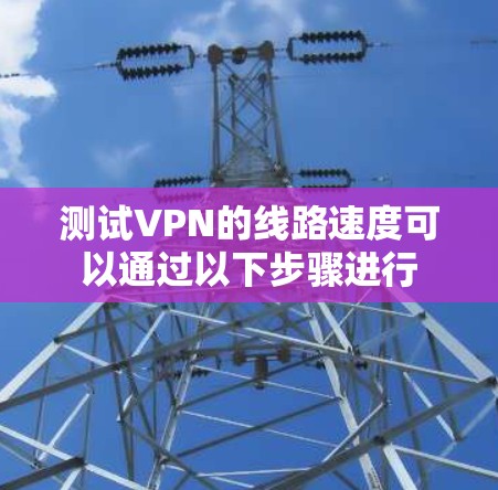 测试VPN的线路速度可以通过以下步骤进行