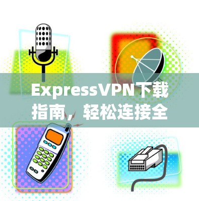 ExpressVPN下载指南,轻松连接全球网络的高效选择 ExpressVPN下载指南,轻松连接全球网络的高效选择