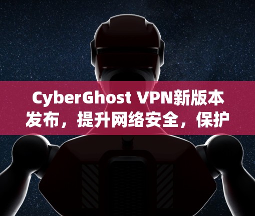 CyberGhost VPN新版本发布，提升网络安全，保护您的隐私