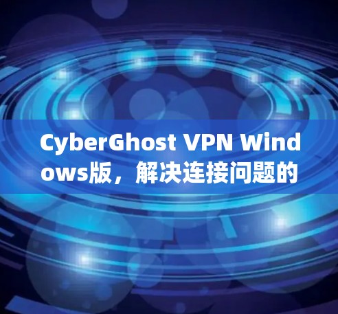 CyberGhost VPN Windows版，解决连接问题的高效 VPN解决方案