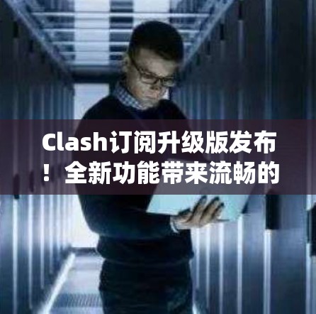 Clash订阅升级版发布！全新功能带来流畅的中断恢复系统