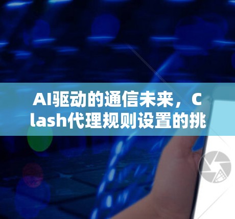 AI驱动的通信未来，Clash代理规则设置的挑战与机遇