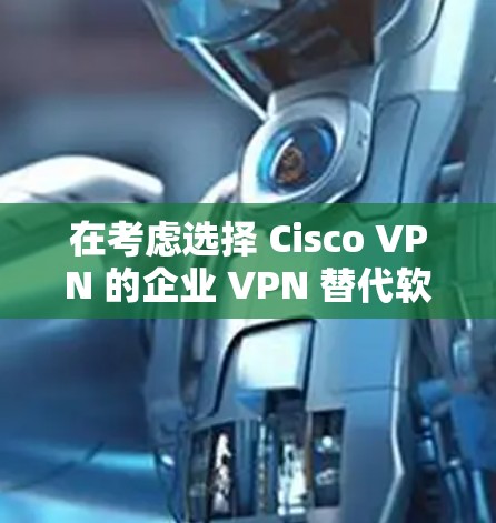 在考虑选择 Cisco VPN 的企业 VPN 替代软件时，以下是一个结构化的比较，帮助你在不同需求下做出最佳选择