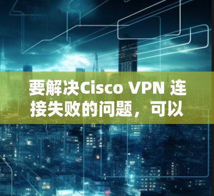 要解决Cisco VPN 连接失败的问题，可以按照以下步骤进行排查和解决