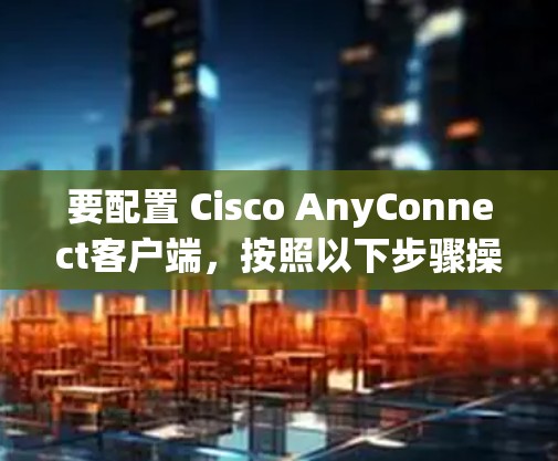 要配置 Cisco AnyConnect客户端，按照以下步骤操作