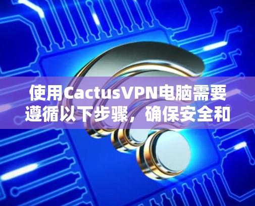 使用CactusVPN电脑需要遵循以下步骤，确保安全和正确使用