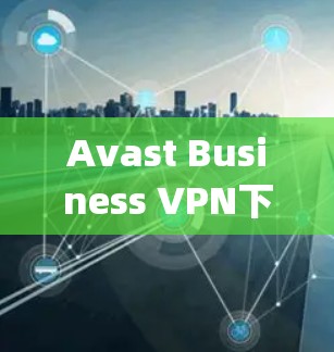 Avast Business VPN下载，企业安全客户端的全paid解决方案