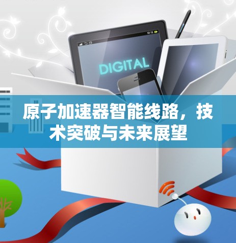 原子加速器智能线路，技术突破与未来展望