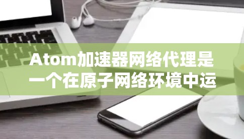 Atom加速器网络代理是一个在原子网络环境中运行的网络代理软件，旨在优化网络性能，提升数据传输速率。以下是关于该概念的详细分析和解决方案