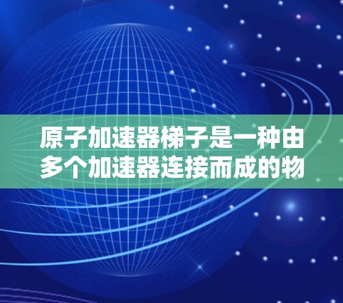 原子加速器<strong>梯子</strong>是一种由多个加速器连接而成的物理设备，用于加速带电粒子，如原子或离子。以下是对这一技术的详细总结