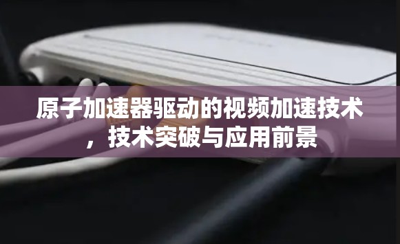 原子加速器驱动的视频加速技术，技术突破与应用前景