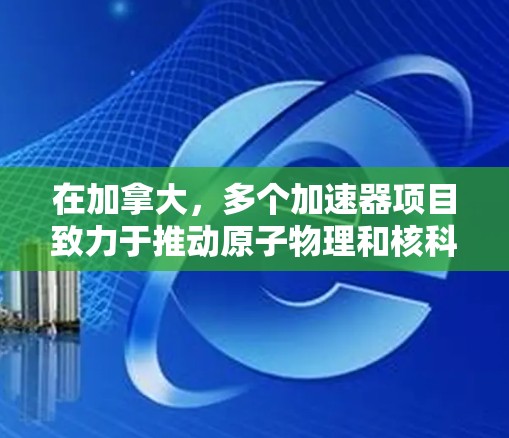 在加拿大，多个加速器项目致力于推动原子物理和核科学的研究。以下是对这些项目进展的详细分析