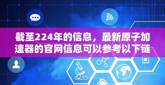 截至224年的信息，最新原子加速器的官网信息可以参考以下链接（请注意，这些链接可能已经不再更新，建议访问官方网站以获取最新信息）
